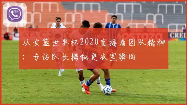 从女篮世界杯2020直播看团队精神:专访队长揭秘更衣室瞬间