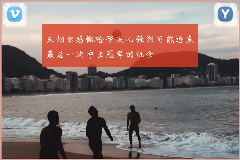 米切尔感慨哈登决心强烈可能迎来最后一次冲击冠军的机会