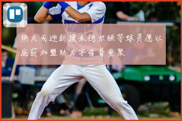 热火或迎新援米德尔顿等球员愿以底薪加盟助力字母哥重聚