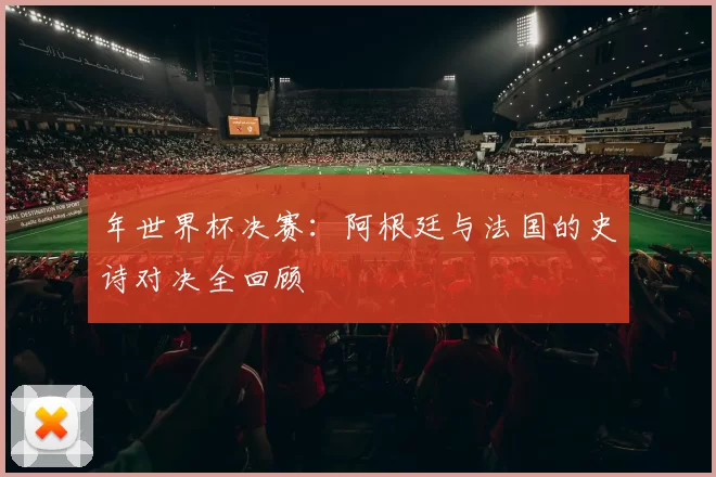 年世界杯决赛：阿根廷与法国的史诗对决全回顾