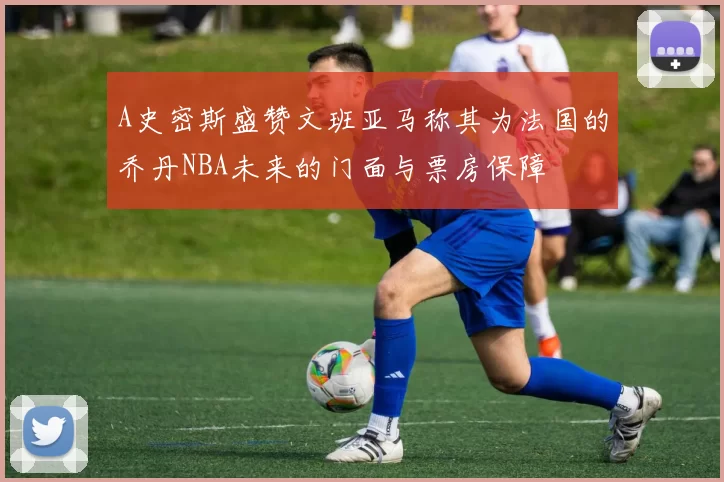 A史密斯盛赞文班亚马称其为法国的乔丹NBA未来的门面与票房保障