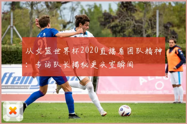 从女篮世界杯2020直播看团队精神:专访队长揭秘更衣室瞬间
