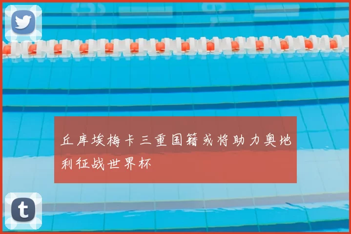 丘库埃梅卡三重国籍或将助力奥地利征战世界杯