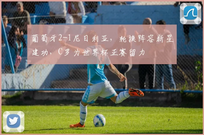 葡萄牙2-1尼日利亚,轮换阵容新星建功,C罗为世界杯正赛留力