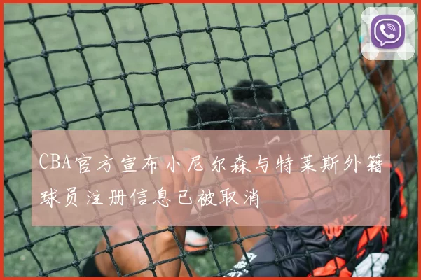 CBA官方宣布小尼尔森与特莱斯外籍球员注册信息已被取消