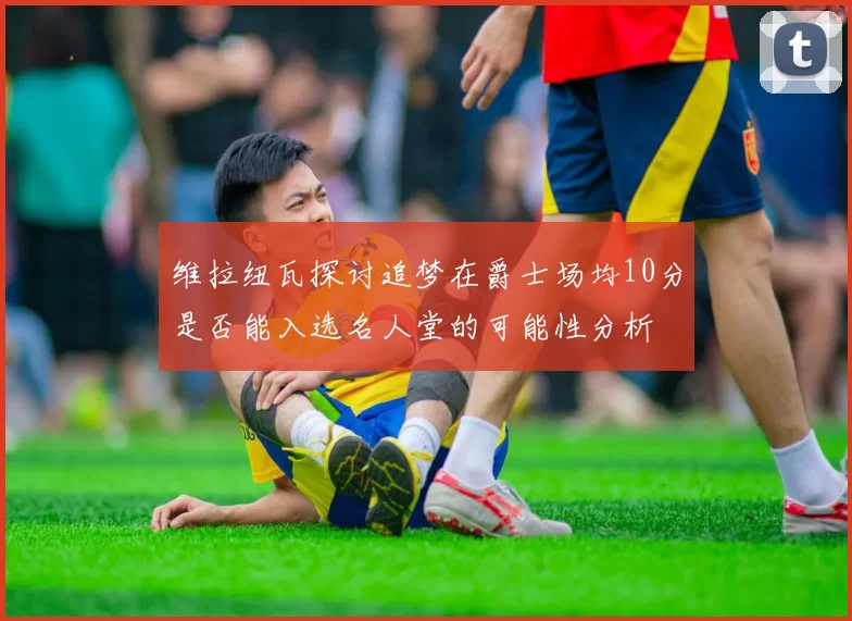 维拉纽瓦探讨追梦在爵士场均10分是否能入选名人堂的可能性分析