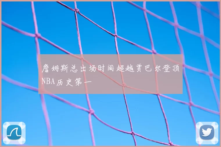 詹姆斯总出场时间超越贾巴尔登顶NBA历史第一