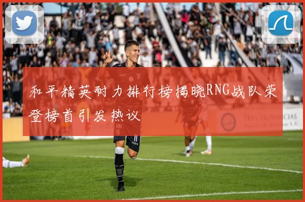 和平精英耐力排行榜揭晓RNG战队荣登榜首引发热议