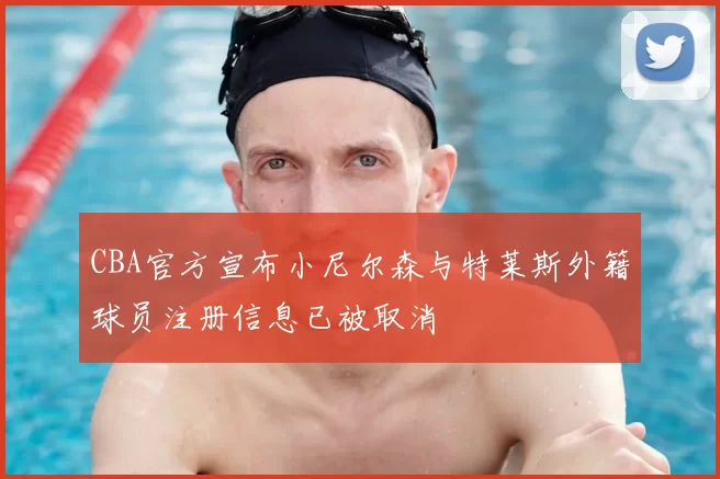 CBA官方宣布小尼尔森与特莱斯外籍球员注册信息已被取消