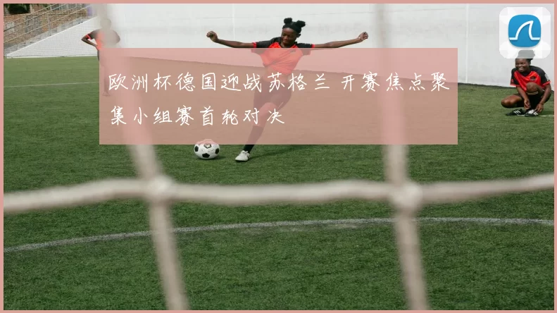 欧洲杯德国迎战苏格兰 开赛焦点聚集小组赛首轮对决