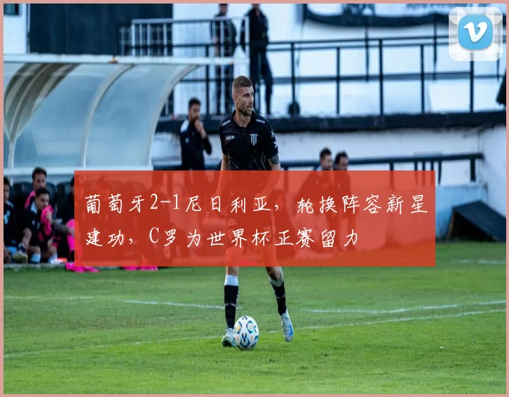 葡萄牙2-1尼日利亚,轮换阵容新星建功,C罗为世界杯正赛留力