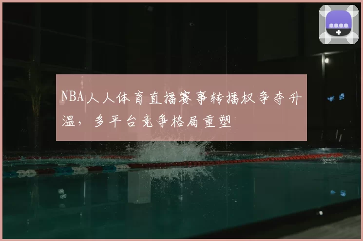 NBA人人体育直播赛事转播权争夺升温,多平台竞争格局重塑