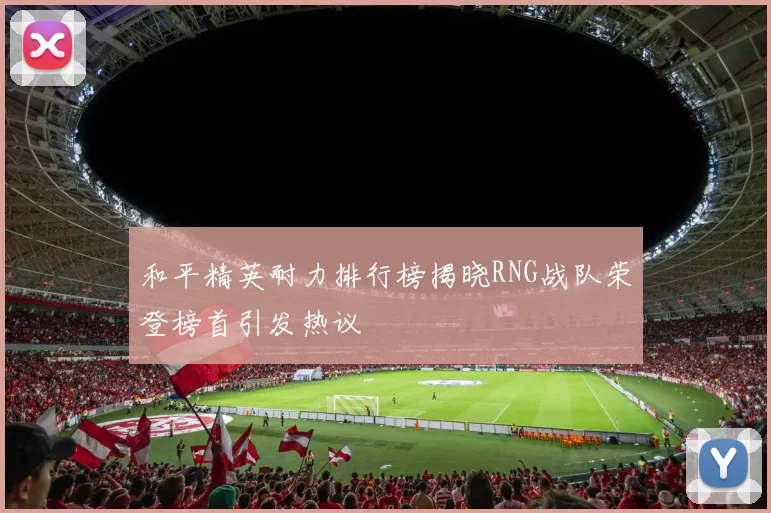 和平精英耐力排行榜揭晓RNG战队荣登榜首引发热议