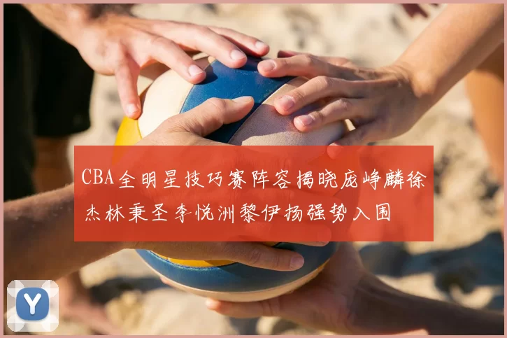CBA全明星技巧赛阵容揭晓庞峥麟徐杰林秉圣李悦洲黎伊扬强势入围