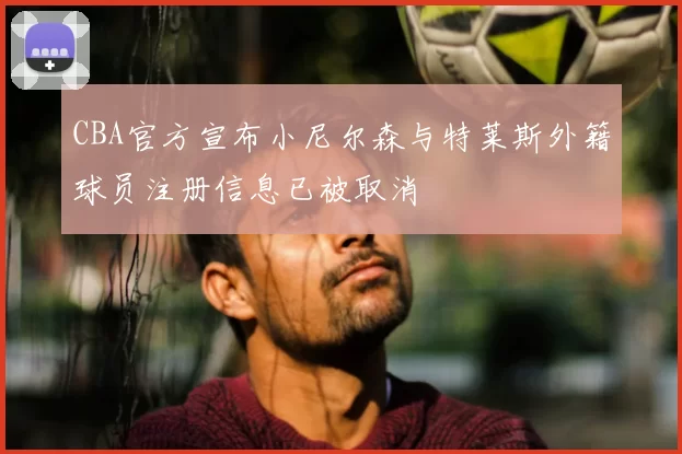 CBA官方宣布小尼尔森与特莱斯外籍球员注册信息已被取消