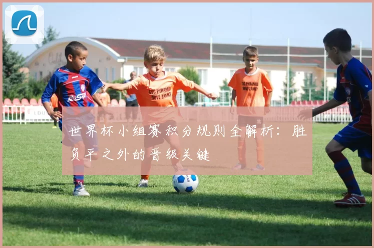 世界杯小组赛积分规则全解析:胜负平之外的晋级关键