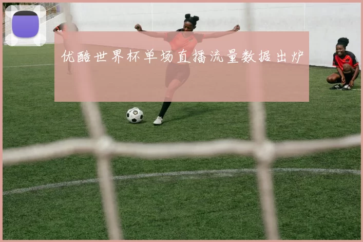 优酷世界杯单场直播流量数据出炉