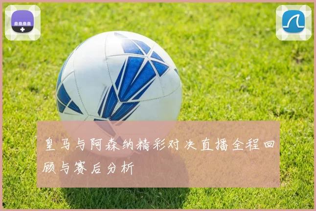 皇马与阿森纳精彩对决直播全程回顾与赛后分析