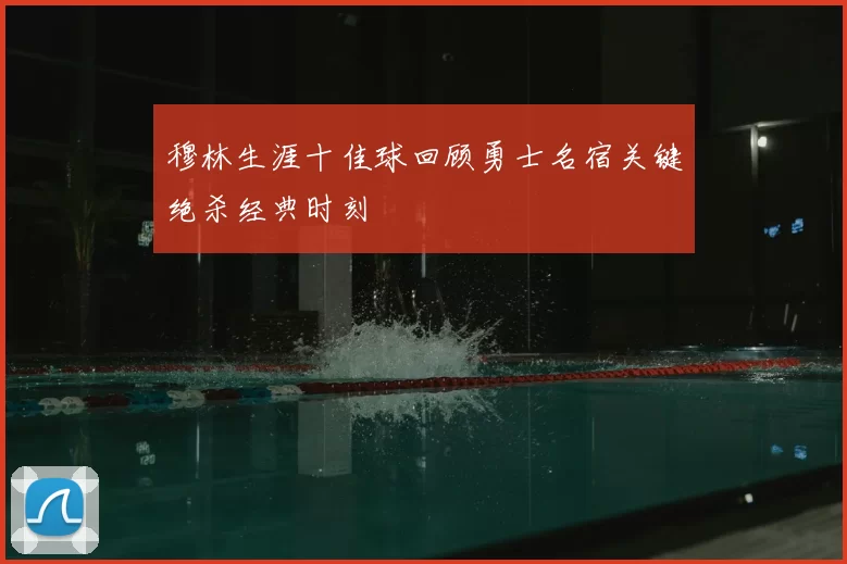 穆林生涯十佳球回顾勇士名宿关键绝杀经典时刻