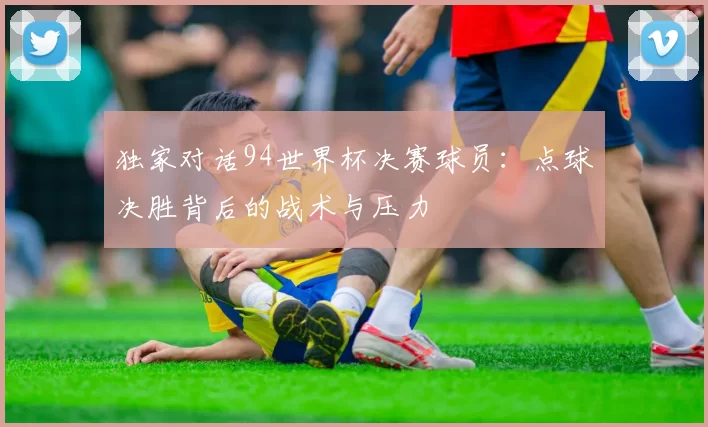 独家对话94世界杯决赛球员:点球决胜背后的战术与压力
