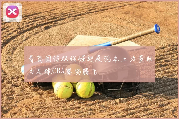 青岛国信双线崛起展现本土力量助力足球CBA赛场腾飞