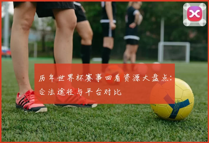 历年世界杯赛事回看资源大盘点:合法途径与平台对比