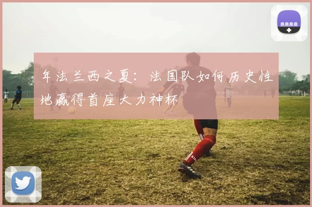 年法兰西之夏:法国队如何历史性地赢得首座大力神杯